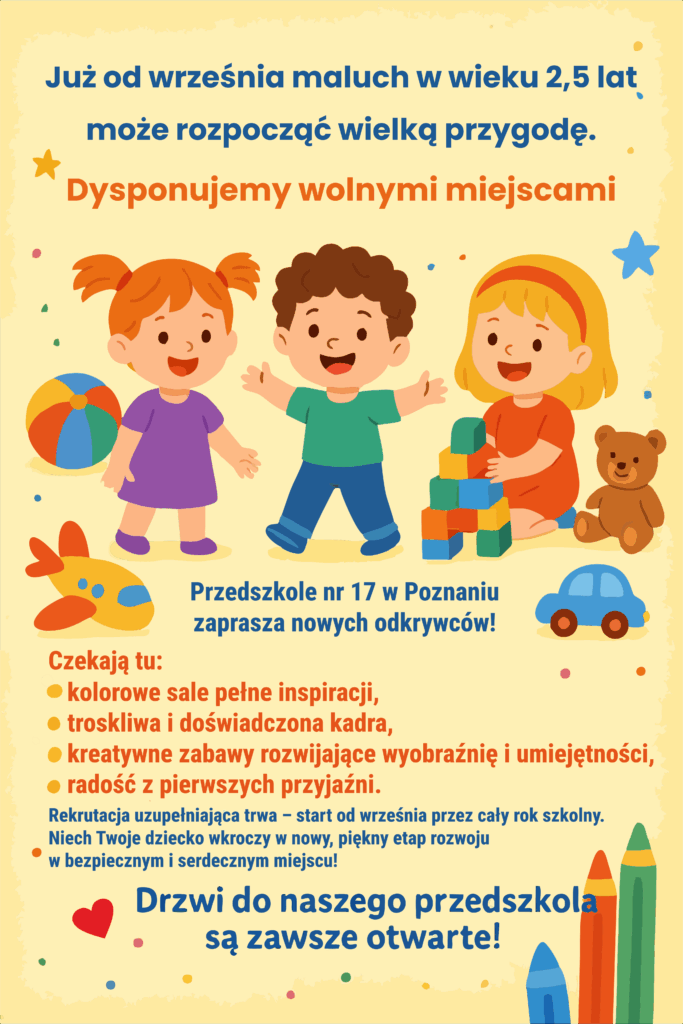 Kolorowy plakat informacyjny przedszkola nr 17 w Poznaniu. Na ilustracji troje uśmiechniętych dzieci bawi się zabawkami – piłką, klockami i misiem. Tekst na plakacie informuje, że od września dzieci w wieku od 2,5 lat mogą rozpocząć przygodę w przedszkolu. Dostępne są wolne miejsca. W przedszkolu czekają kolorowe sale, troskliwa i doświadczona kadra, kreatywne zabawy rozwijające wyobraźnię oraz radość z pierwszych przyjaźni. Rekrutacja uzupełniająca trwa od września przez cały rok szkolny. Hasło na dole plakatu: „Drzwi do naszego przedszkola są zawsze otwarte!”.